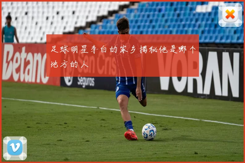 足球明星李白的家乡揭秘他是哪个地方的人