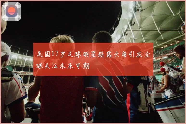 美国17岁足球明星崭露头角引发全球关注未来可期