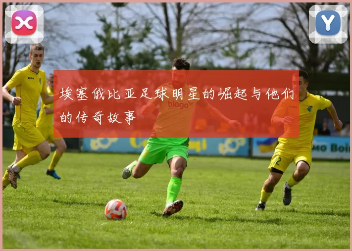 埃塞俄比亚足球明星的崛起与他们的传奇故事