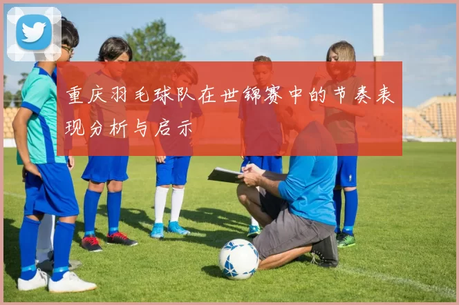 重庆羽毛球队在世锦赛中的节奏表现分析与启示