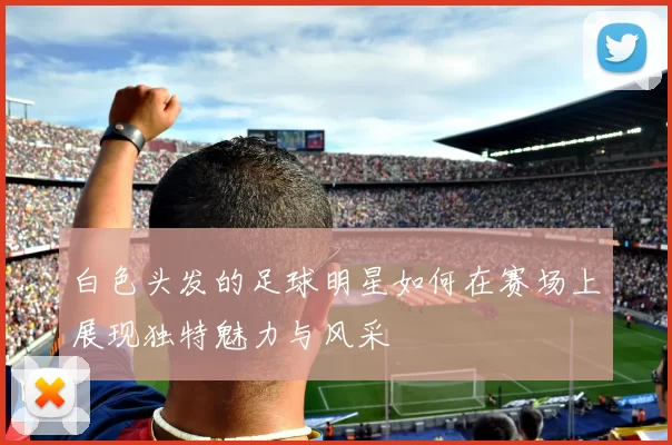 白色头发的足球明星如何在赛场上展现独特魅力与风采