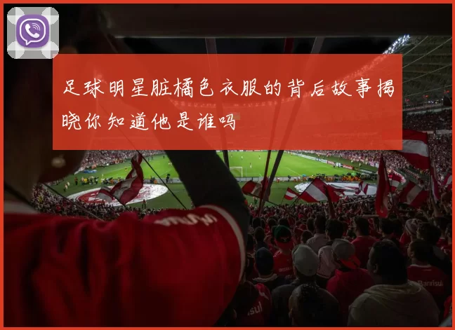 足球明星脏橘色衣服的背后故事揭晓你知道他是谁吗
