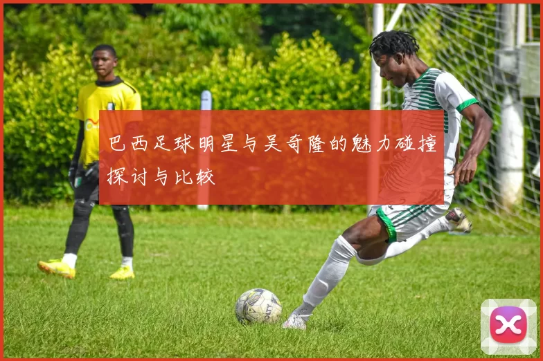 巴西足球明星与吴奇隆的魅力碰撞探讨与比较