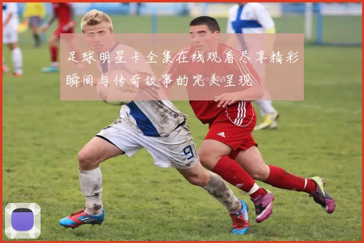 足球明星卡全集在线观看尽享精彩瞬间与传奇故事的完美呈现