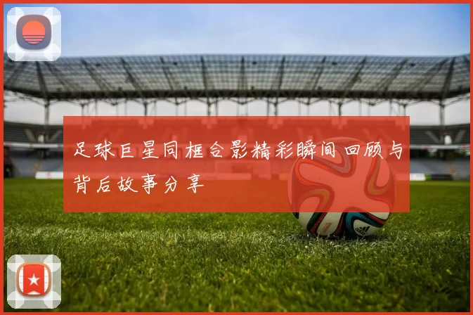 足球巨星同框合影精彩瞬间回顾与背后故事分享
