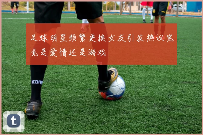 足球明星频繁更换女友引发热议究竟是爱情还是游戏