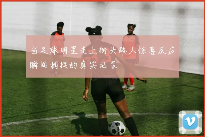 当足球明星走上街头路人惊喜反应瞬间捕捉的真实记录