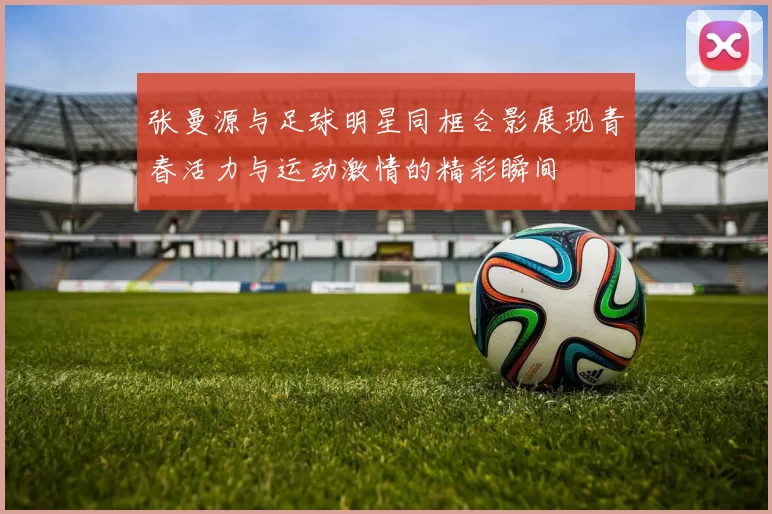 张曼源与足球明星同框合影展现青春活力与运动激情的精彩瞬间