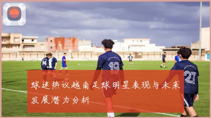 球迷热议越南足球明星表现与未来发展潜力分析